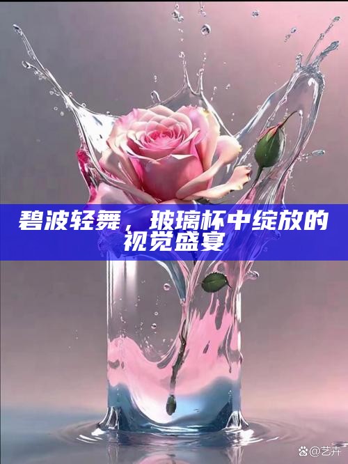 碧波轻舞，玻璃杯中绽放的视觉盛宴