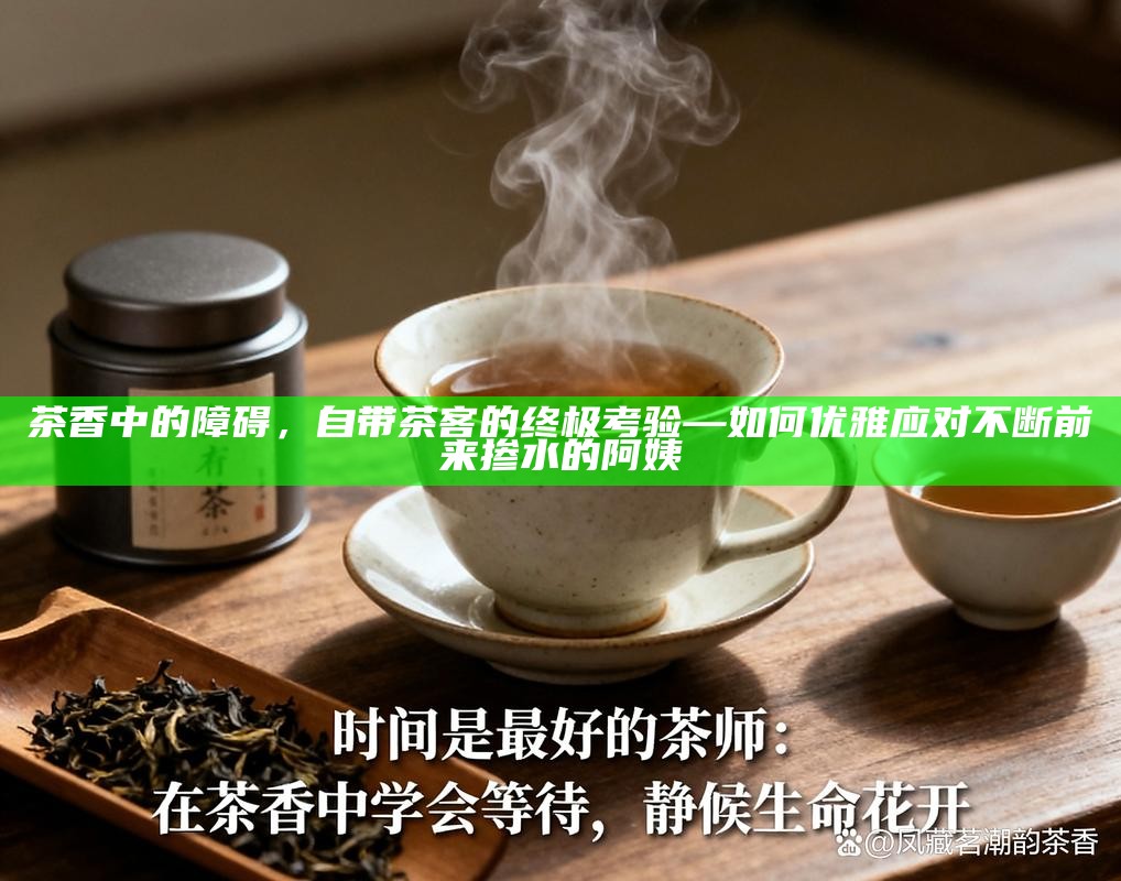 茶香中的障碍，自带茶客的终极考验—如何优雅应对不断前来掺水的阿姨